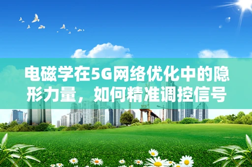 电磁学在5G网络优化中的隐形力量，如何精准调控信号传播？