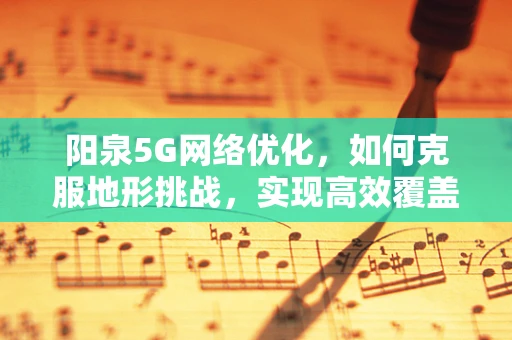 阳泉5G网络优化，如何克服地形挑战，实现高效覆盖？