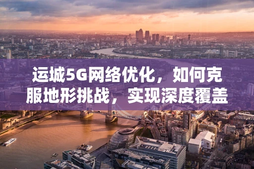 运城5G网络优化，如何克服地形挑战，实现深度覆盖？