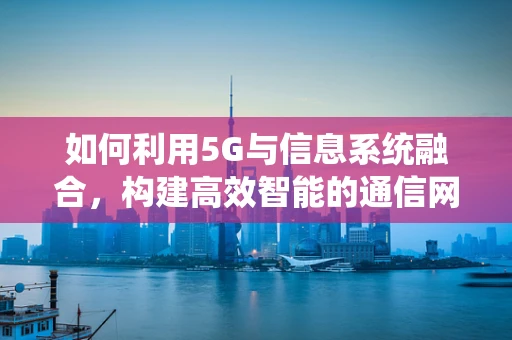 如何利用5G与信息系统融合，构建高效智能的通信网络？