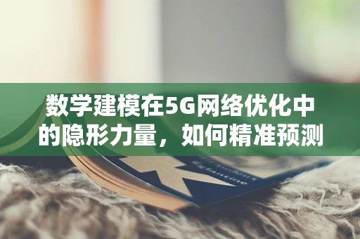 数学建模在5G网络优化中的隐形力量，如何精准预测与优化？