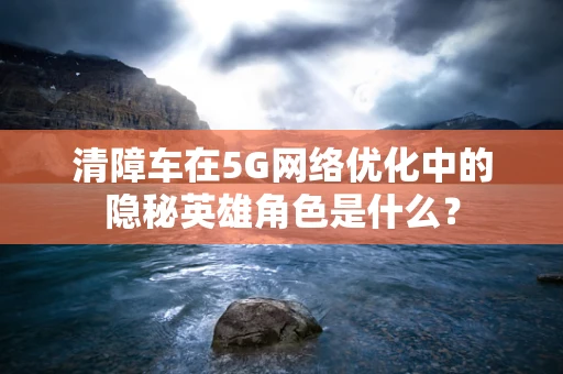 清障车在5G网络优化中的隐秘英雄角色是什么？