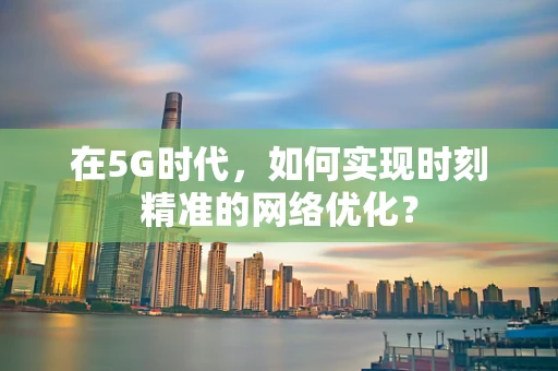 在5G时代，如何实现时刻精准的网络优化？