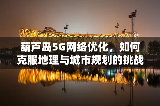 葫芦岛5G网络优化，如何克服地理与城市规划的挑战？
