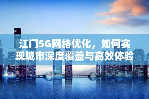 江门5G网络优化，如何实现城市深度覆盖与高效体验？