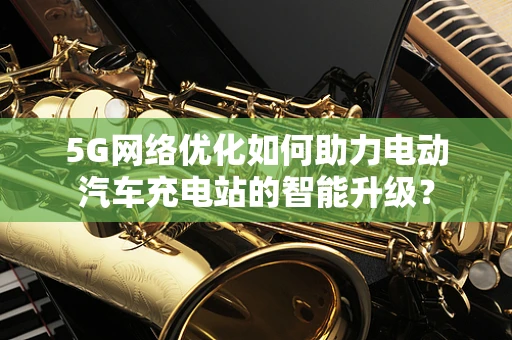 5G网络优化如何助力电动汽车充电站的智能升级？