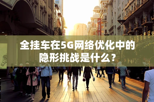 全挂车在5G网络优化中的隐形挑战是什么？