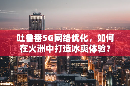 吐鲁番5G网络优化，如何在火洲中打造冰爽体验？