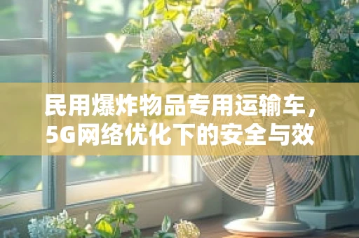 民用爆炸物品专用运输车，5G网络优化下的安全与效率并进？