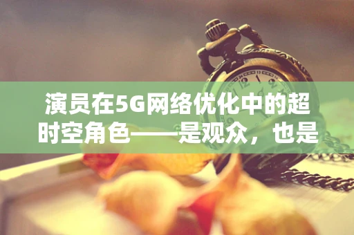 演员在5G网络优化中的超时空角色——是观众，也是数据采集的‘超能英雄’？