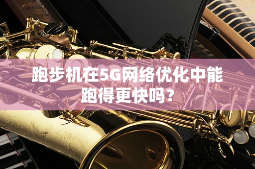 跑步机在5G网络优化中能跑得更快吗？