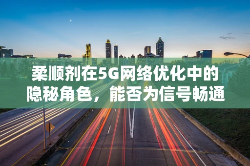 柔顺剂在5G网络优化中的隐秘角色，能否为信号畅通加润滑？