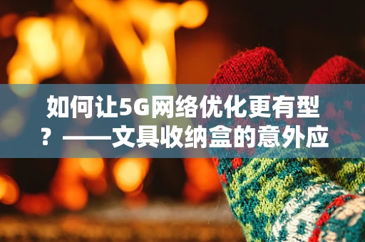 如何让5G网络优化更有型？——文具收纳盒的意外应用