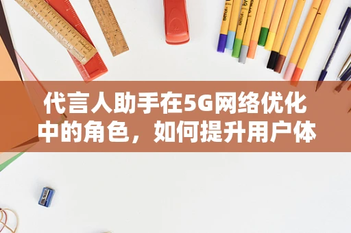 代言人助手在5G网络优化中的角色，如何提升用户体验的‘智囊’？