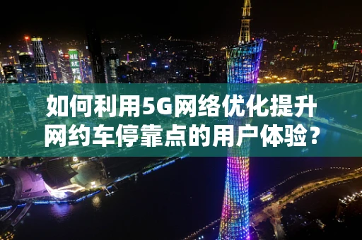 如何利用5G网络优化提升网约车停靠点的用户体验？