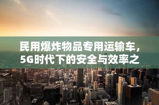 民用爆炸物品专用运输车，5G时代下的安全与效率之问