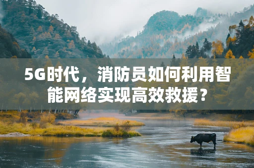 5G时代，消防员如何利用智能网络实现高效救援？
