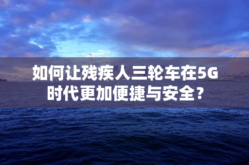 如何让残疾人三轮车在5G时代更加便捷与安全？