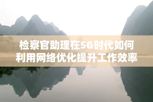 检察官助理在5G时代如何利用网络优化提升工作效率？