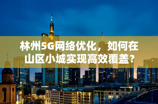 林州5G网络优化，如何在山区小城实现高效覆盖？