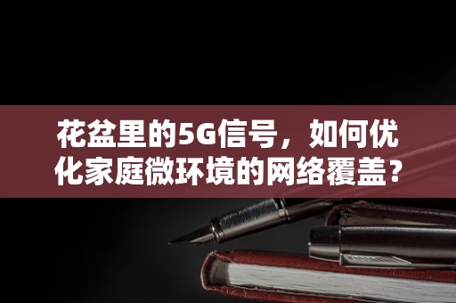 花盆里的5G信号，如何优化家庭微环境的网络覆盖？