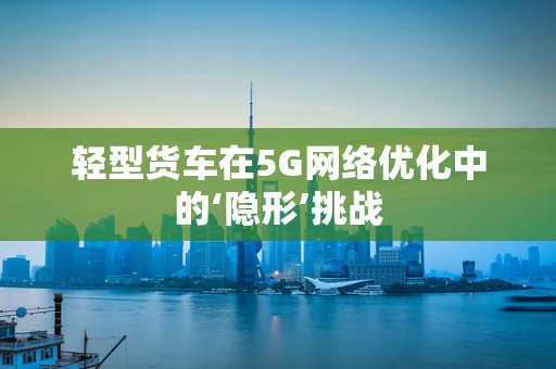 轻型货车在5G网络优化中的‘隐形’挑战