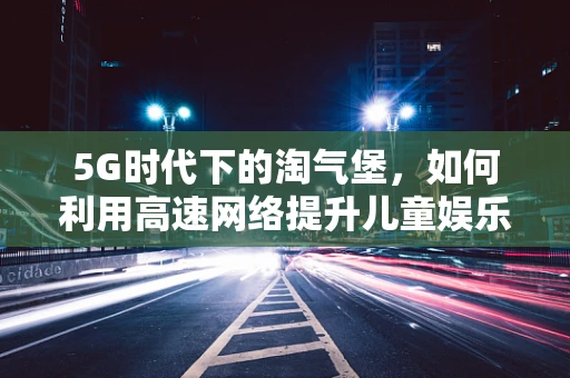 5G时代下的淘气堡，如何利用高速网络提升儿童娱乐体验？