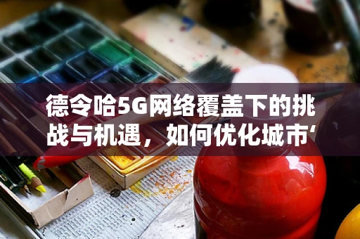 德令哈5G网络覆盖下的挑战与机遇，如何优化城市‘信息高速公路’？