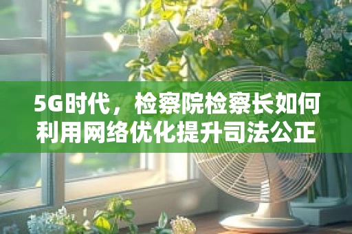 5G时代，检察院检察长如何利用网络优化提升司法公正与效率？