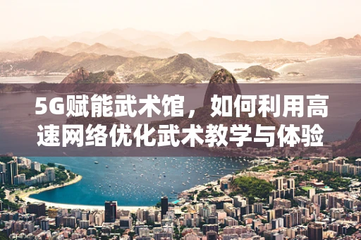5G赋能武术馆，如何利用高速网络优化武术教学与体验？
