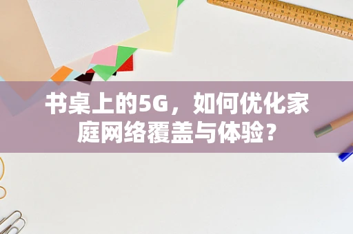 书桌上的5G，如何优化家庭网络覆盖与体验？