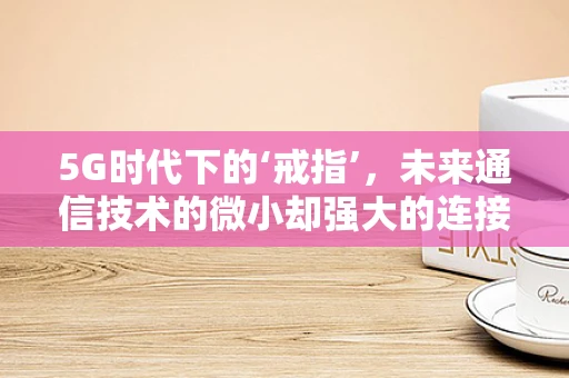 5G时代下的‘戒指’，未来通信技术的微小却强大的连接点？