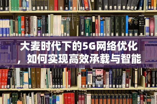 大麦时代下的5G网络优化，如何实现高效承载与智能调度？