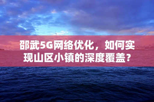 邵武5G网络优化，如何实现山区小镇的深度覆盖？
