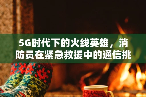 5G时代下的火线英雄，消防员在紧急救援中的通信挑战与机遇