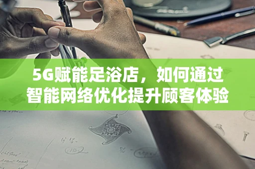 5G赋能足浴店，如何通过智能网络优化提升顾客体验？