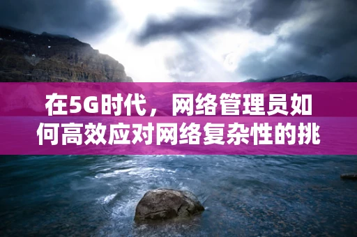 在5G时代，网络管理员如何高效应对网络复杂性的挑战？