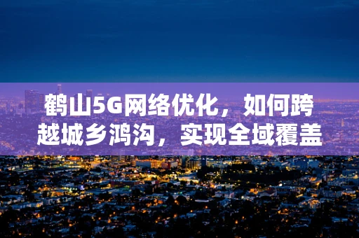 鹤山5G网络优化，如何跨越城乡鸿沟，实现全域覆盖？