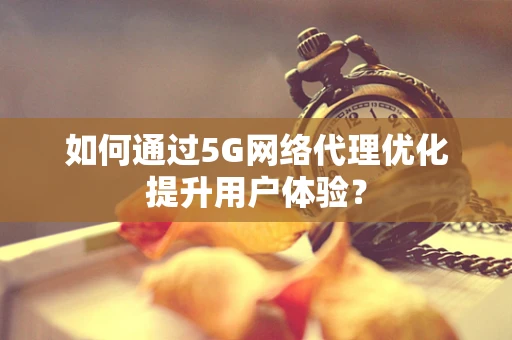 如何通过5G网络代理优化提升用户体验？