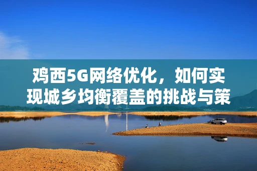 鸡西5G网络优化，如何实现城乡均衡覆盖的挑战与策略？
