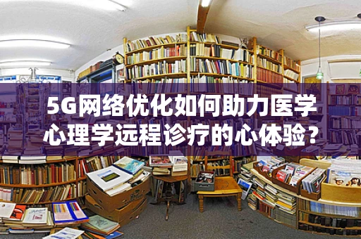 5G网络优化如何助力医学心理学远程诊疗的心体验？