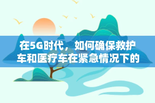 在5G时代，如何确保救护车和医疗车在紧急情况下的高效通信？