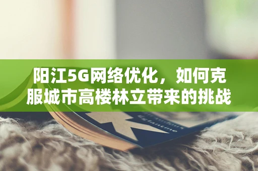 阳江5G网络优化，如何克服城市高楼林立带来的挑战？