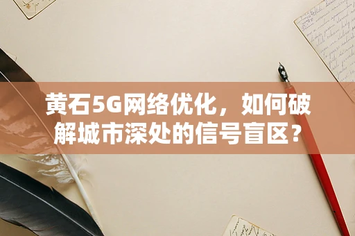 黄石5G网络优化，如何破解城市深处的信号盲区？
