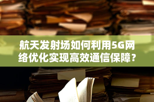 航天发射场如何利用5G网络优化实现高效通信保障？