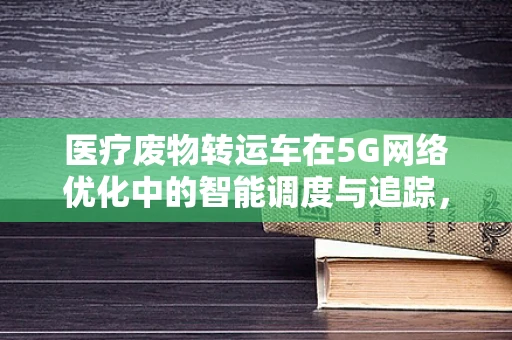 医疗废物转运车在5G网络优化中的智能调度与追踪，如何实现高效、安全的管理？