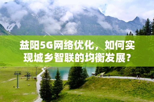 益阳5G网络优化，如何实现城乡智联的均衡发展？