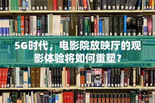 5G时代，电影院放映厅的观影体验将如何重塑？