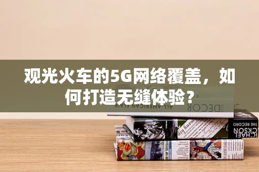 观光火车的5G网络覆盖，如何打造无缝体验？