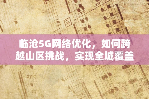 临沧5G网络优化，如何跨越山区挑战，实现全城覆盖？